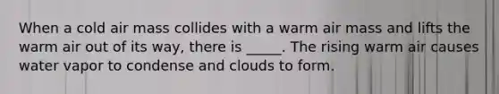 When a cold air mass collides with a warm air mass and lifts the warm air out of its way, there is _____. The rising warm air causes water vapor to condense and clouds to form.