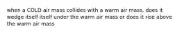 when a COLD air mass collides with a warm air mass, does it wedge itself itself under the warm air mass or does it rise above the warm air mass