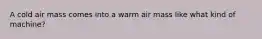 A cold air mass comes into a warm air mass like what kind of machine?