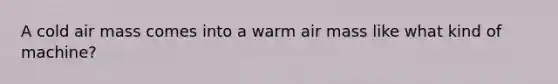 A cold air mass comes into a warm air mass like what kind of machine?