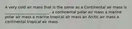 A very cold air mass that is the same as a Continental air mass is ________________________. a continental polar air mass a marine polar air mass a marine tropical air mass an Arctic air mass a continental tropical air mass