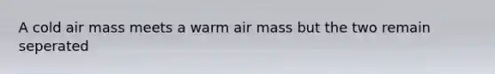 A cold air mass meets a warm air mass but the two remain seperated