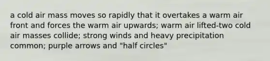 a cold air mass moves so rapidly that it overtakes a warm air front and forces the warm air upwards; warm air lifted-two cold air masses collide; strong winds and heavy precipitation common; purple arrows and "half circles"