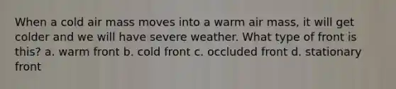 When a cold air mass moves into a warm air mass, it will get colder and we will have severe weather. What type of front is this? a. warm front b. cold front c. occluded front d. stationary front