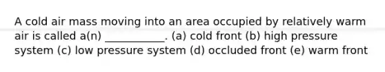 A cold air mass moving into an area occupied by relatively warm air is called a(n) ___________. (a) cold front (b) high pressure system (c) low pressure system (d) occluded front (e) warm front