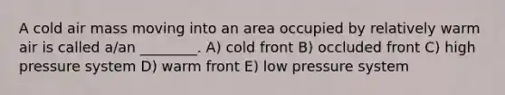 A cold air mass moving into an area occupied by relatively warm air is called a/an ________. A) cold front B) occluded front C) high pressure system D) warm front E) low pressure system