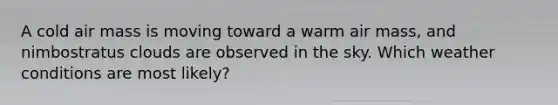 A cold air mass is moving toward a warm air mass, and nimbostratus clouds are observed in the sky. Which weather conditions are most likely?