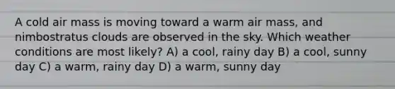 A cold air mass is moving toward a warm air mass, and nimbostratus clouds are observed in the sky. Which weather conditions are most likely? A) a cool, rainy day B) a cool, sunny day C) a warm, rainy day D) a warm, sunny day