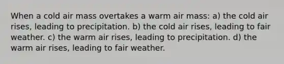 When a cold air mass overtakes a warm air mass: a) the cold air rises, leading to precipitation. b) the cold air rises, leading to fair weather. c) the warm air rises, leading to precipitation. d) the warm air rises, leading to fair weather.