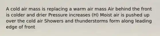 A cold air mass is replacing a warm air mass Air behind the front is colder and drier Pressure increases (H) Moist air is pushed up over the cold air Showers and thunderstorms form along leading edge of front