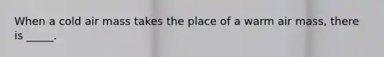 When a cold air mass takes the place of a warm air mass, there is _____.