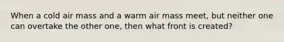 When a cold air mass and a warm air mass meet, but neither one can overtake the other one, then what front is created?