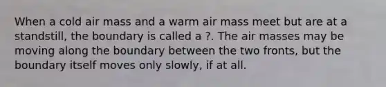 When a cold air mass and a warm air mass meet but are at a standstill, the boundary is called a ?. The air masses may be moving along the boundary between the two fronts, but the boundary itself moves only slowly, if at all.