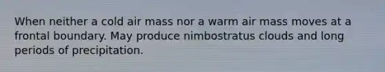 When neither a cold air mass nor a warm air mass moves at a frontal boundary. May produce nimbostratus clouds and long periods of precipitation.