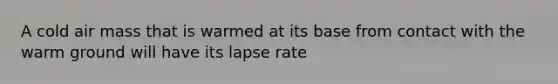 A cold air mass that is warmed at its base from contact with the warm ground will have its lapse rate