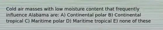 Cold air masses with low moisture content that frequently influence Alabama are: A) Continental polar B) Continental tropical C) Maritime polar D) Maritime tropical E) none of these