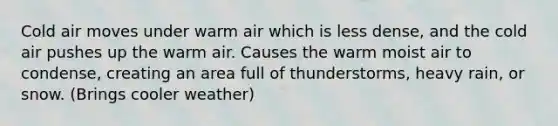 Cold air moves under warm air which is less dense, and the cold air pushes up the warm air. Causes the warm moist air to condense, creating an area full of thunderstorms, heavy rain, or snow. (Brings cooler weather)