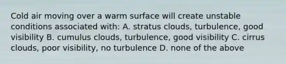 Cold air moving over a warm surface will create unstable conditions associated with: A. stratus clouds, turbulence, good visibility B. cumulus clouds, turbulence, good visibility C. cirrus clouds, poor visibility, no turbulence D. none of the above