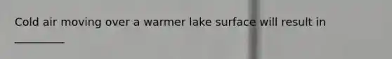 Cold air moving over a warmer lake surface will result in _________