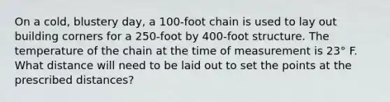 On a cold, blustery day, a 100-foot chain is used to lay out building corners for a 250-foot by 400-foot structure. The temperature of the chain at the time of measurement is 23° F. What distance will need to be laid out to set the points at the prescribed distances?