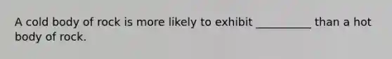 A cold body of rock is more likely to exhibit __________ than a hot body of rock.