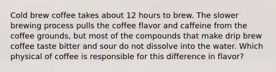 Cold brew coffee takes about 12 hours to brew. The slower brewing process pulls the coffee flavor and caffeine from the coffee grounds, but most of the compounds that make drip brew coffee taste bitter and sour do not dissolve into the water. Which physical of coffee is responsible for this difference in flavor?