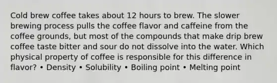 Cold brew coffee takes about 12 hours to brew. The slower brewing process pulls the coffee flavor and caffeine from the coffee grounds, but most of the compounds that make drip brew coffee taste bitter and sour do not dissolve into the water. Which physical property of coffee is responsible for this difference in flavor? • Density • Solubility • Boiling point • Melting point