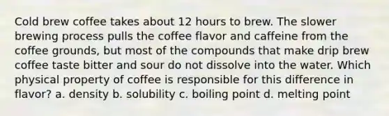 Cold brew coffee takes about 12 hours to brew. The slower brewing process pulls the coffee flavor and caffeine from the coffee grounds, but most of the compounds that make drip brew coffee taste bitter and sour do not dissolve into the water. Which physical property of coffee is responsible for this difference in flavor? a. density b. solubility c. boiling point d. melting point