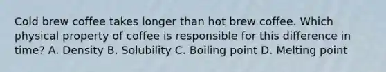 Cold brew coffee takes longer than hot brew coffee. Which physical property of coffee is responsible for this difference in time? A. Density B. Solubility C. Boiling point D. Melting point