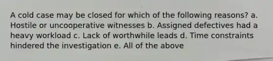 A cold case may be closed for which of the following reasons? a. Hostile or uncooperative witnesses b. Assigned defectives had a heavy workload c. Lack of worthwhile leads d. Time constraints hindered the investigation e. All of the above