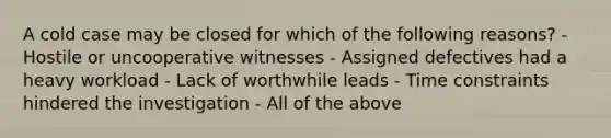 A cold case may be closed for which of the following reasons? - Hostile or uncooperative witnesses - Assigned defectives had a heavy workload - Lack of worthwhile leads - Time constraints hindered the investigation - All of the above