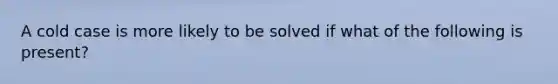 A cold case is more likely to be solved if what of the following is present?