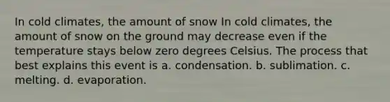 In cold climates, the amount of snow In cold climates, the amount of snow on the ground may decrease even if the temperature stays below zero degrees Celsius. The process that best explains this event is a. condensation. b. sublimation. c. melting. d. evaporation.