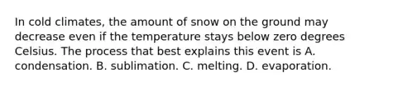 In cold climates, the amount of snow on the ground may decrease even if the temperature stays below zero degrees Celsius. The process that best explains this event is A. condensation. B. sublimation. C. melting. D. evaporation.