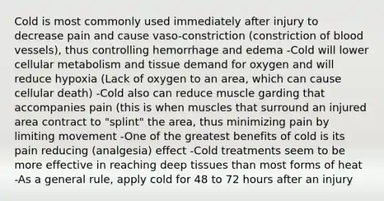 Cold is most commonly used immediately after injury to decrease pain and cause vaso-constriction (constriction of blood vessels), thus controlling hemorrhage and edema -Cold will lower cellular metabolism and tissue demand for oxygen and will reduce hypoxia (Lack of oxygen to an area, which can cause cellular death) -Cold also can reduce muscle garding that accompanies pain (this is when muscles that surround an injured area contract to "splint" the area, thus minimizing pain by limiting movement -One of the greatest benefits of cold is its pain reducing (analgesia) effect -Cold treatments seem to be more effective in reaching deep tissues than most forms of heat -As a general rule, apply cold for 48 to 72 hours after an injury