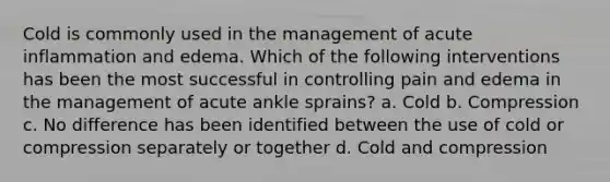 Cold is commonly used in the management of acute inflammation and edema. Which of the following interventions has been the most successful in controlling pain and edema in the management of acute ankle sprains? a. Cold b. Compression c. No difference has been identified between the use of cold or compression separately or together d. Cold and compression