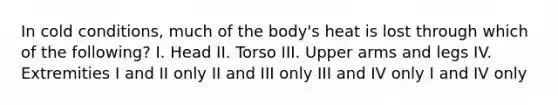 In cold conditions, much of the body's heat is lost through which of the following? I. Head II. Torso III. Upper arms and legs IV. Extremities I and II only II and III only III and IV only I and IV only