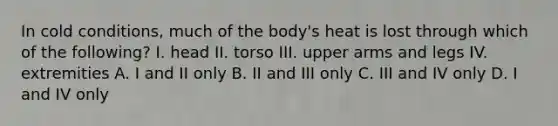 In cold conditions, much of the body's heat is lost through which of the following? I. head II. torso III. upper arms and legs IV. extremities A. I and II only B. II and III only C. III and IV only D. I and IV only