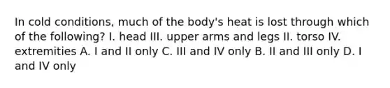 In cold conditions, much of the body's heat is lost through which of the following? I. head III. upper arms and legs II. torso IV. extremities A. I and II only C. III and IV only B. II and III only D. I and IV only