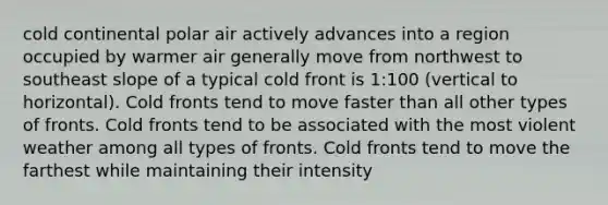 cold continental polar air actively advances into a region occupied by warmer air generally move from northwest to southeast slope of a typical cold front is 1:100 (vertical to horizontal). Cold fronts tend to move faster than all other types of fronts. Cold fronts tend to be associated with the most violent weather among all types of fronts. Cold fronts tend to move the farthest while maintaining their intensity