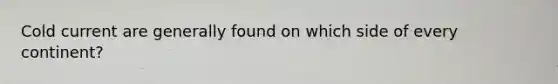 Cold current are generally found on which side of every continent?