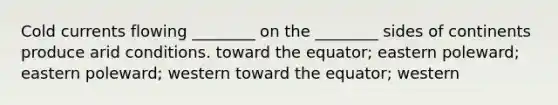 Cold currents flowing ________ on the ________ sides of continents produce arid conditions. toward the equator; eastern poleward; eastern poleward; western toward the equator; western