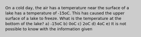 On a cold day, the air has a temperature near the surface of a lake has a temperature of -15oC. This has caused the upper surface of a lake to freeze. What is the temperature at the bottom of the lake? a) -15oC b) 0oC c) 2oC d) 4oC e) It is not possible to know with the information given