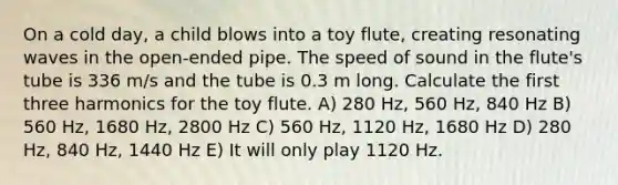 On a cold day, a child blows into a toy flute, creating resonating waves in the open-ended pipe. The speed of sound in the flute's tube is 336 m/s and the tube is 0.3 m long. Calculate the first three harmonics for the toy flute. A) 280 Hz, 560 Hz, 840 Hz B) 560 Hz, 1680 Hz, 2800 Hz C) 560 Hz, 1120 Hz, 1680 Hz D) 280 Hz, 840 Hz, 1440 Hz E) It will only play 1120 Hz.