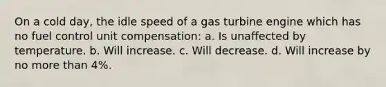 On a cold day, the idle speed of a gas turbine engine which has no fuel control unit compensation: a. Is unaffected by temperature. b. Will increase. c. Will decrease. d. Will increase by no more than 4%.