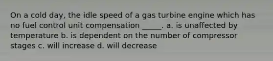 On a cold day, the idle speed of a gas turbine engine which has no fuel control unit compensation _____. a. is unaffected by temperature b. is dependent on the number of compressor stages c. will increase d. will decrease