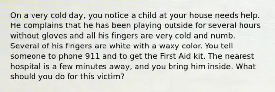 On a very cold day, you notice a child at your house needs help. He complains that he has been playing outside for several hours without gloves and all his fingers are very cold and numb. Several of his fingers are white with a waxy color. You tell someone to phone 911 and to get the First Aid kit. The nearest hospital is a few minutes away, and you bring him inside. What should you do for this victim?