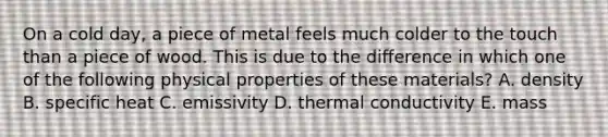 On a cold day, a piece of metal feels much colder to the touch than a piece of wood. This is due to the difference in which one of the following physical properties of these materials? A. density B. specific heat C. emissivity D. thermal conductivity E. mass