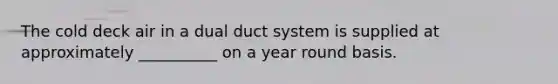 The cold deck air in a dual duct system is supplied at approximately __________ on a year round basis.