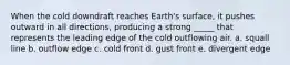 When the cold downdraft reaches Earth's surface, it pushes outward in all directions, producing a strong _____ that represents the leading edge of the cold outflowing air. a. squall line b. outflow edge c. cold front d. gust front e. divergent edge